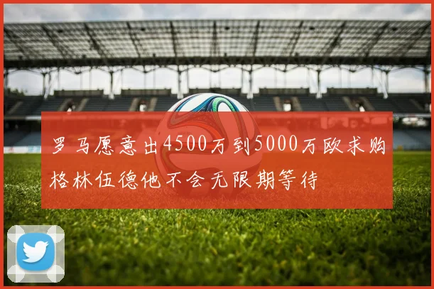 罗马愿意出4500万到5000万欧求购格林伍德他不会无限期等待