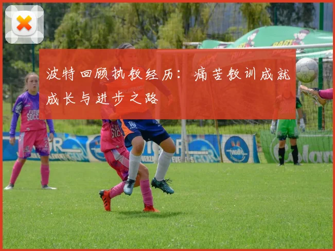 波特回顾执教经历：痛苦教训成就成长与进步之路