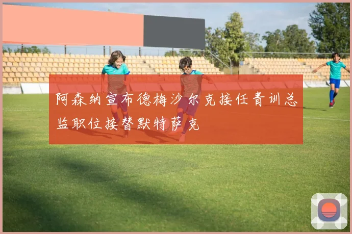 阿森纳宣布德梅沙尔克接任青训总监职位接替默特萨克