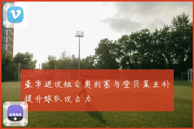 豪华进攻组合奥利塞与登贝莱互补提升球队攻击力