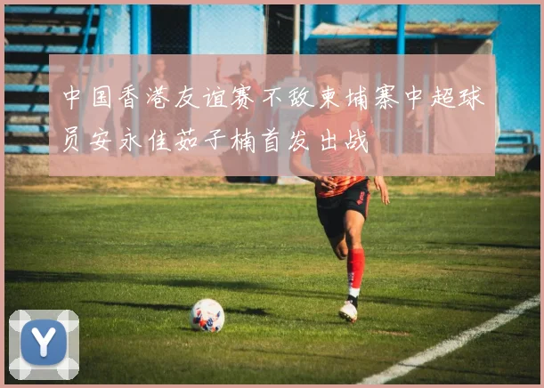 中国香港友谊赛不敌柬埔寨中超球员安永佳茹子楠首发出战