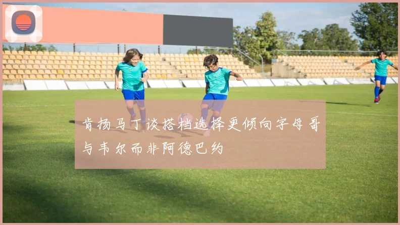 肯扬马丁谈搭档选择更倾向字母哥与韦尔而非阿德巴约