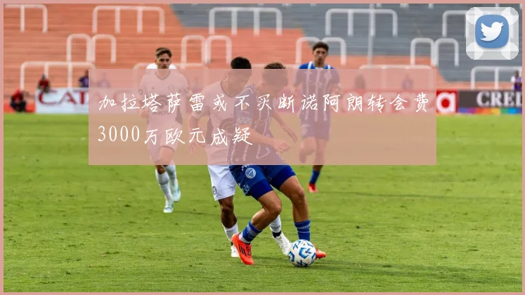 加拉塔萨雷或不买断诺阿朗转会费3000万欧元成疑