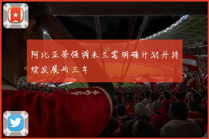 阿比亚蒂强调米兰需明确计划并持续发展两三年