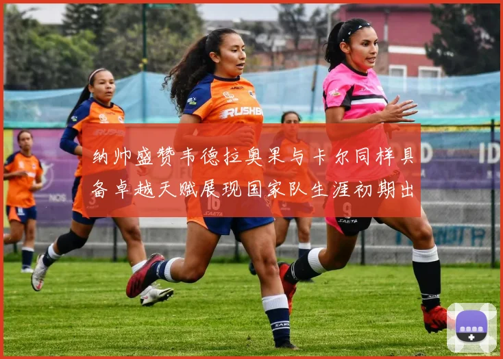 纳帅盛赞韦德拉奥果与卡尔同样具备卓越天赋展现国家队生涯初期出色表现