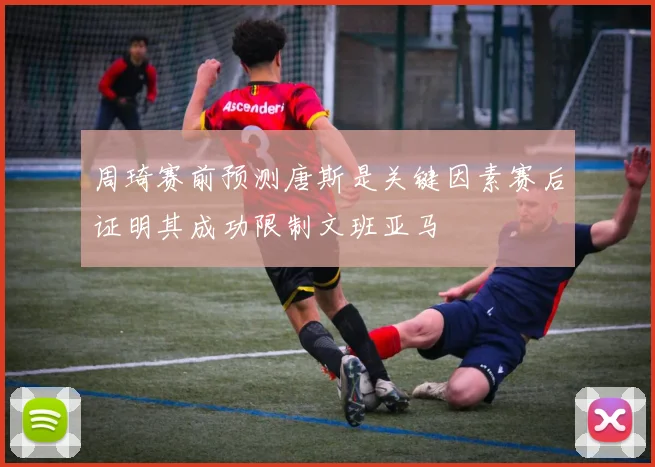 周琦赛前预测唐斯是关键因素赛后证明其成功限制文班亚马