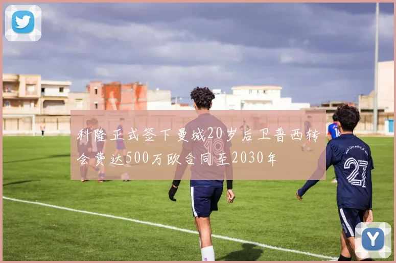 科隆正式签下曼城20岁后卫普西转会费达500万欧合同至2030年